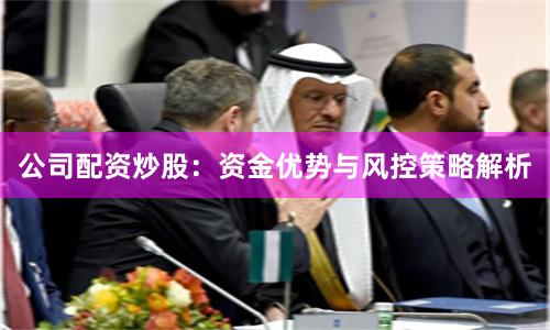 公司配资炒股：资金优势与风控策略解析